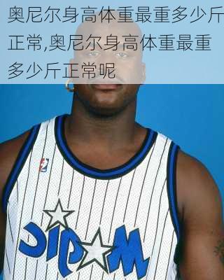 奥尼尔身高体重最重多少斤正常,奥尼尔身高体重最重多少斤正常呢