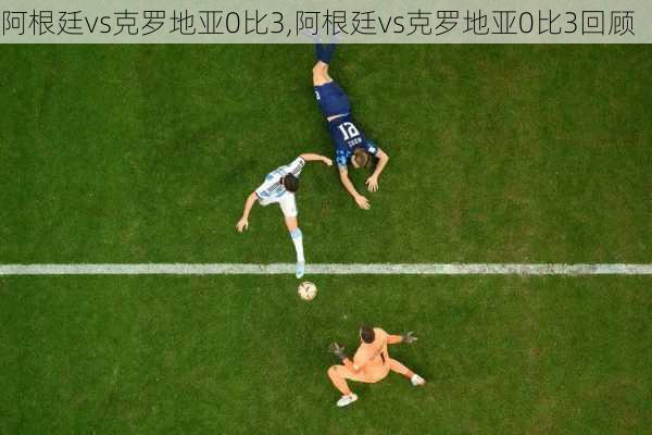 阿根廷vs克罗地亚0比3,阿根廷vs克罗地亚0比3回顾