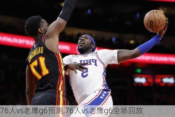 76人vs老鹰g6预测,76人vs老鹰g6全场回放