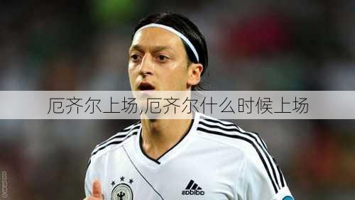 厄齐尔上场,厄齐尔什么时候上场