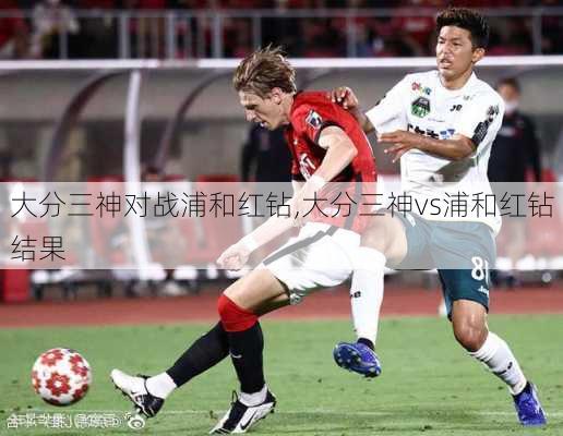 大分三神对战浦和红钻,大分三神vs浦和红钻结果