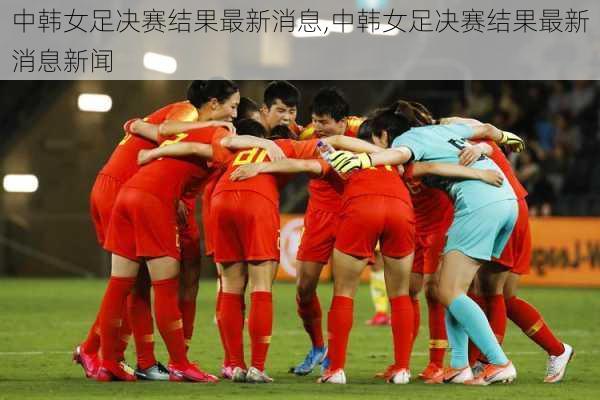 中韩女足决赛结果最新消息,中韩女足决赛结果最新消息新闻