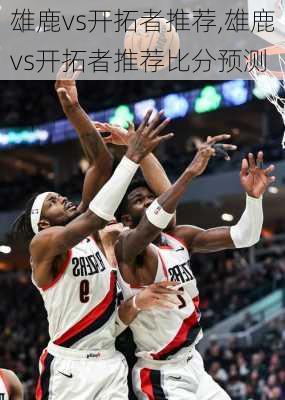 雄鹿vs开拓者推荐,雄鹿vs开拓者推荐比分预测