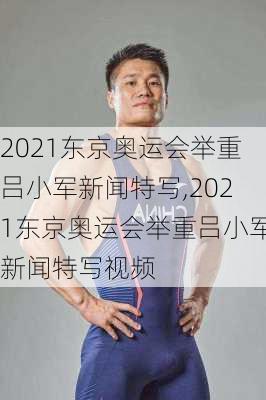 2021东京奥运会举重吕小军新闻特写,2021东京奥运会举重吕小军新闻特写视频