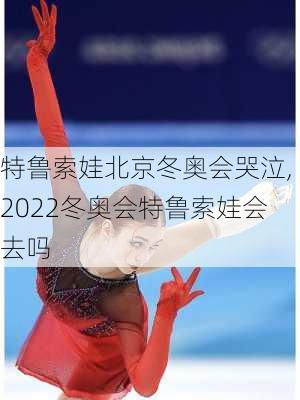 特鲁索娃北京冬奥会哭泣,2022冬奥会特鲁索娃会去吗