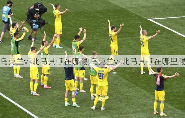 乌克兰vs北马其顿在哪踢,乌克兰vs北马其顿在哪里踢