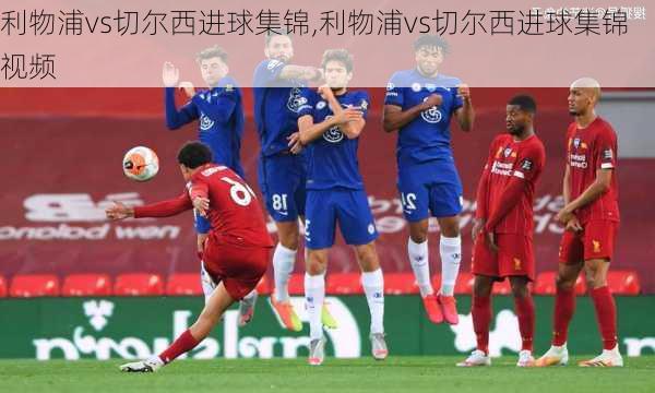 利物浦vs切尔西进球集锦,利物浦vs切尔西进球集锦视频