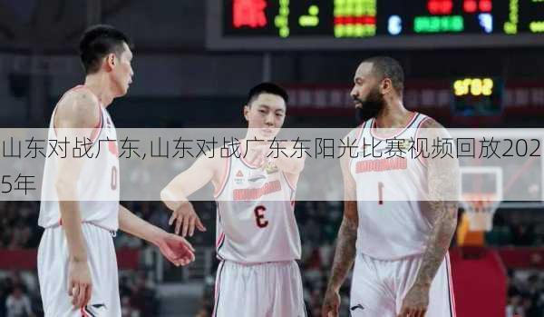 山东对战广东,山东对战广东东阳光比赛视频回放2025年