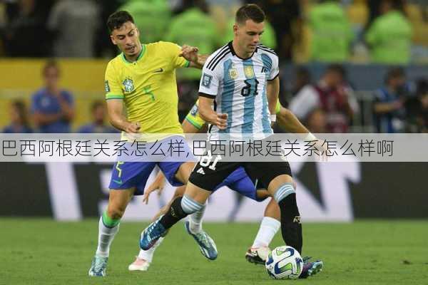 巴西阿根廷关系怎么样,巴西阿根廷关系怎么样啊