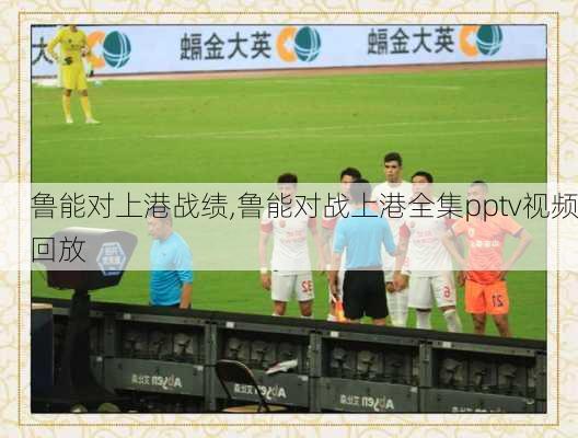 鲁能对上港战绩,鲁能对战上港全集pptv视频回放