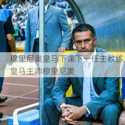 穆里尼奥皇马下课下一任主教练,皇马主帅穆里尼奥