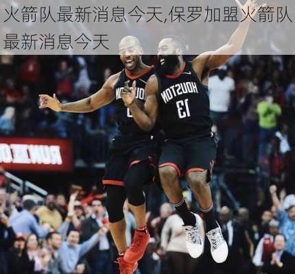 火箭队最新消息今天,保罗加盟火箭队最新消息今天