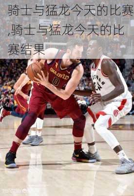 骑士与猛龙今天的比赛,骑士与猛龙今天的比赛结果