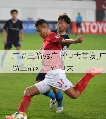 广岛三箭vs广州恒大首发,广岛三箭对广州恒大