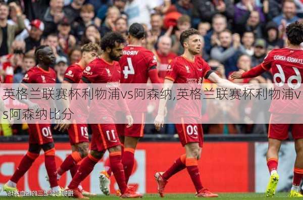 英格兰联赛杯利物浦vs阿森纳,英格兰联赛杯利物浦vs阿森纳比分