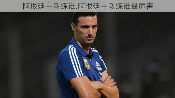 阿根廷主教练谁,阿根廷主教练谁最厉害