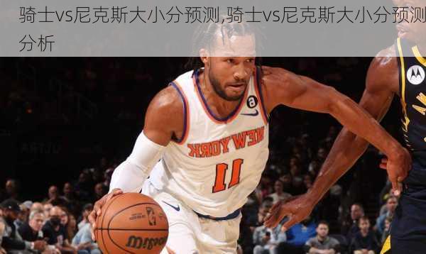 骑士vs尼克斯大小分预测,骑士vs尼克斯大小分预测分析