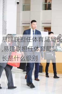 易建联担任体育局局长,易建联担任体育局局长是什么级别