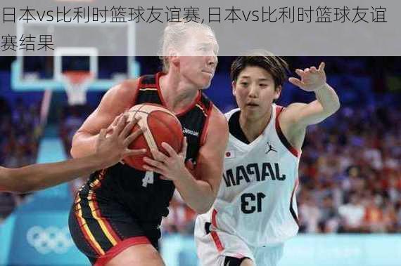 日本vs比利时篮球友谊赛,日本vs比利时篮球友谊赛结果