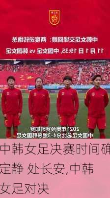 中韩女足决赛时间确定静 处长安,中韩女足对决