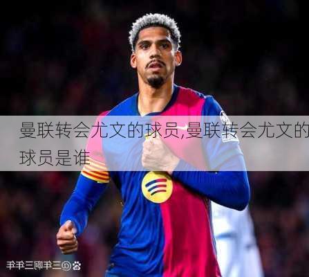曼联转会尤文的球员,曼联转会尤文的球员是谁
