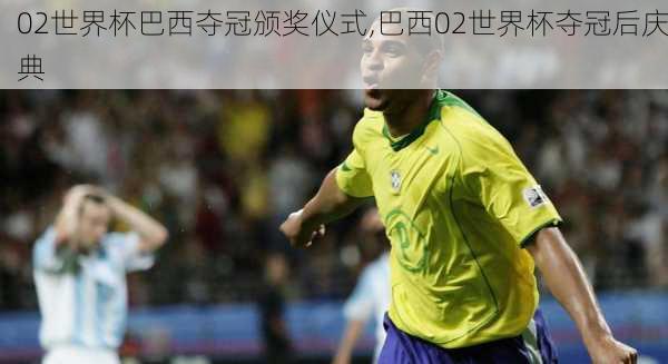 02世界杯巴西夺冠颁奖仪式,巴西02世界杯夺冠后庆典