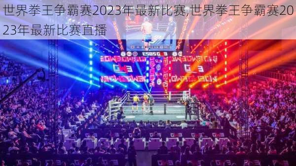 世界拳王争霸赛2023年最新比赛,世界拳王争霸赛2023年最新比赛直播