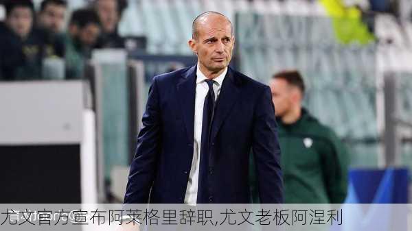尤文官方宣布阿莱格里辞职,尤文老板阿涅利