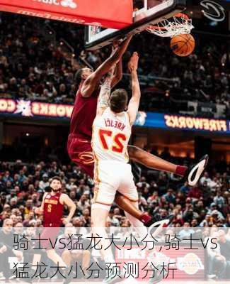 骑士vs猛龙大小分,骑士vs猛龙大小分预测分析
