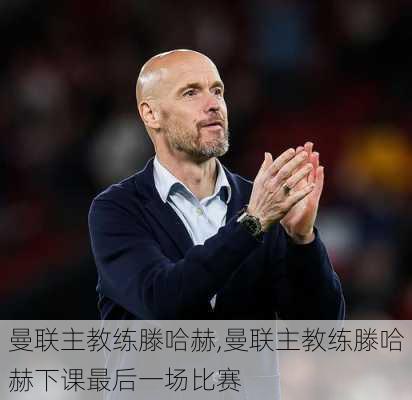 曼联主教练滕哈赫,曼联主教练滕哈赫下课最后一场比赛